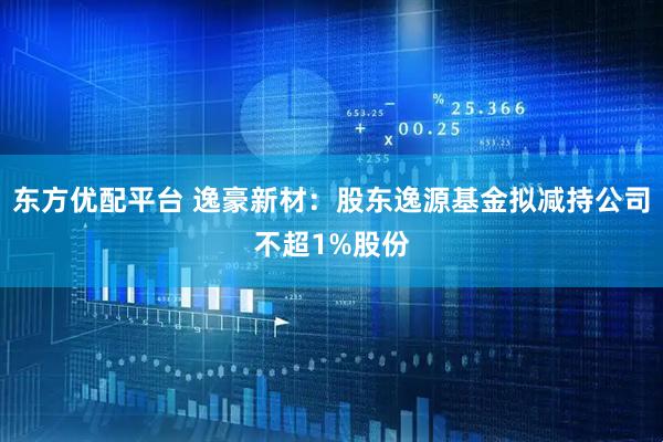 东方优配平台 逸豪新材：股东逸源基金拟减持公司不超1%股份