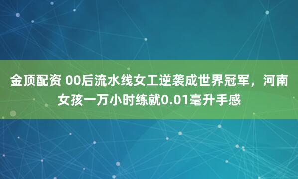 金顶配资 00后流水线女工逆袭成世界冠军,河南女孩一万小时练就0.01毫升手感