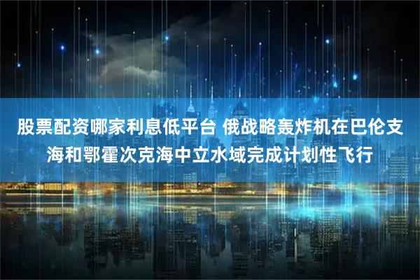 股票配资哪家利息低平台 俄战略轰炸机在巴伦支海和鄂霍次克海中立水域完成计划性飞行