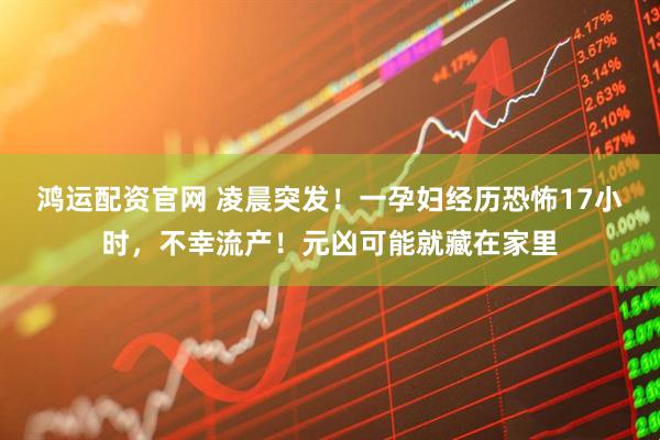 鸿运配资官网 凌晨突发！一孕妇经历恐怖17小时，不幸流产！元凶可能就藏在家里