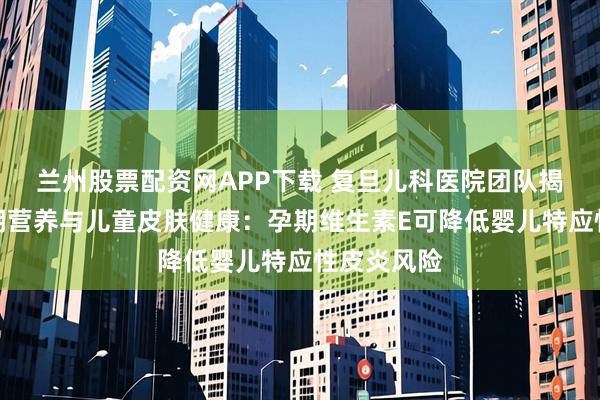 兰州股票配资网APP下载 复旦儿科医院团队揭示生命早期营养与儿童皮肤健康：孕期维生素E可降低婴儿特应性皮炎风险