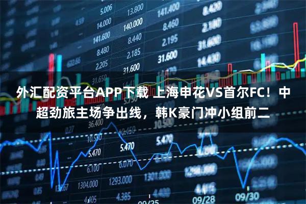 外汇配资平台APP下载 上海申花VS首尔FC!中超劲旅主场争出线,韩K豪门冲小组前二