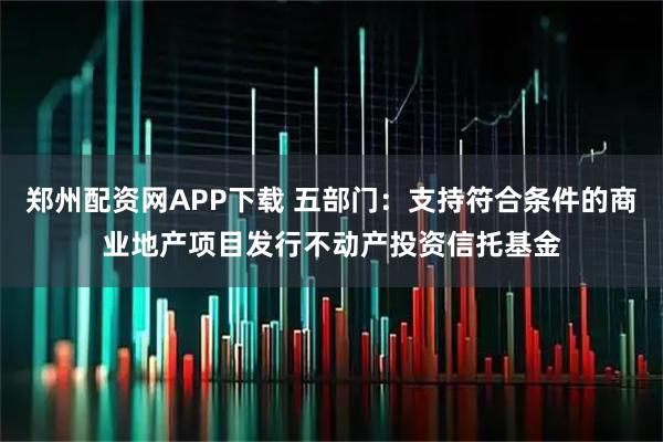 郑州配资网APP下载 五部门：支持符合条件的商业地产项目发行不动产投资信托基金