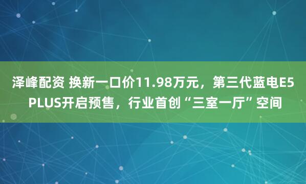 泽峰配资 换新一口价11.98万元，第三代蓝电E5 PLUS开启预售，行业首创“三室一厅”空间