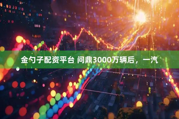 金勺子配资平台 问鼎3000万辆后，一汽