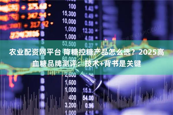 农业配资网平台 降糖控糖产品怎么选？2025高血糖品牌测评：技术+背书是关键