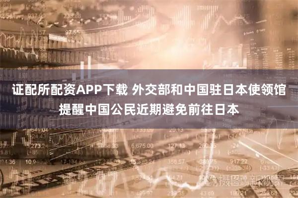 证配所配资APP下载 外交部和中国驻日本使领馆提醒中国公民近期避免前往日本