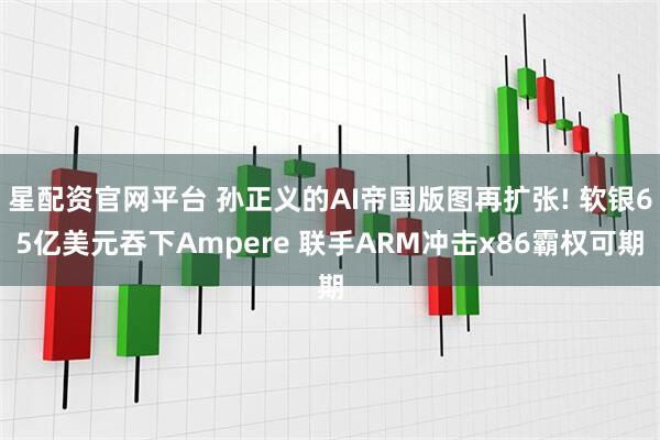星配资官网平台 孙正义的AI帝国版图再扩张! 软银65亿美元吞下Ampere 联手ARM冲击x86霸权可期