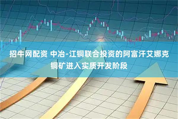 招牛网配资 中冶-江铜联合投资的阿富汗艾娜克铜矿进入实质开发阶段