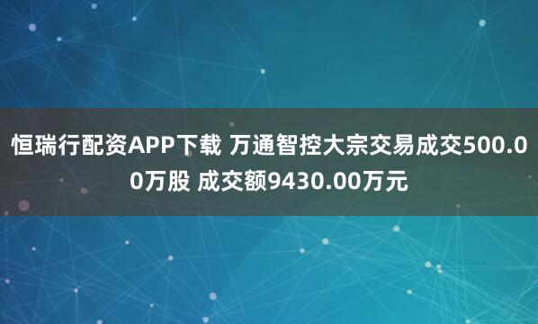 恒瑞行配资APP下载 万通智控大宗交易成交500.00万股 成交额9430.00万元