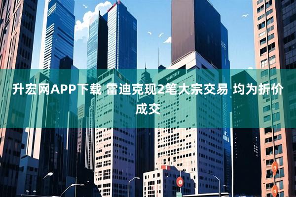升宏网APP下载 雷迪克现2笔大宗交易 均为折价成交