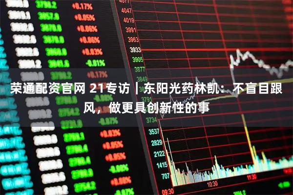 荣通配资官网 21专访｜东阳光药林凯：不盲目跟风，做更具创新性的事