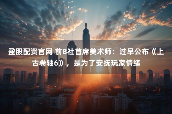 盈股配资官网 前B社首席美术师：过早公布《上古卷轴6》，是为了安抚玩家情绪