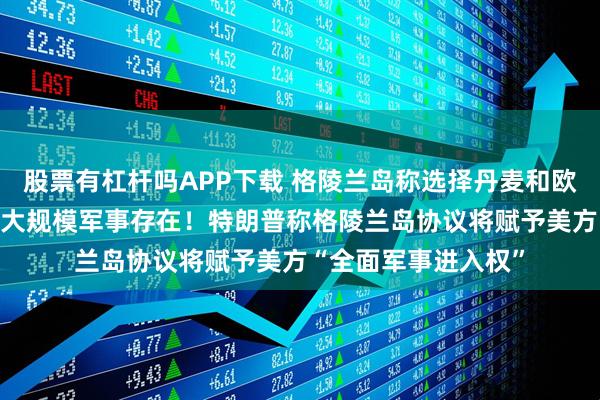 股票有杠杆吗APP下载 格陵兰岛称选择丹麦和欧盟 已准备好迎接更大规模军事存在！特朗普称格陵兰岛协议将赋予美方“全面军事进入权”