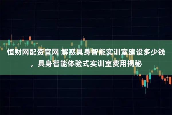 恒财网配资官网 解惑具身智能实训室建设多少钱，具身智能体验式实训室费用揭秘