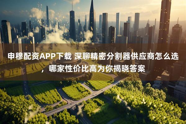 申穆配资APP下载 深聊精密分割器供应商怎么选，哪家性价比高为你揭晓答案