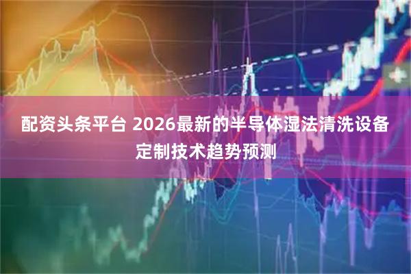 配资头条平台 2026最新的半导体湿法清洗设备定制技术趋势预测