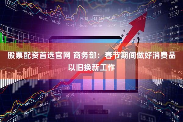 股票配资首选官网 商务部：春节期间做好消费品以旧换新工作