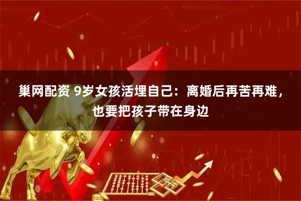 巢网配资 9岁女孩活埋自己：离婚后再苦再难，也要把孩子带在身边