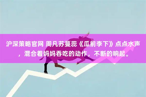 沪深策略官网 周凡苏蔓蕊《瓜前李下》点点水声，混合着妈妈吞吃的动作，不断的响起。