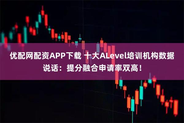 优配网配资APP下载 十大ALevel培训机构数据说话:提分融合申请率双高!