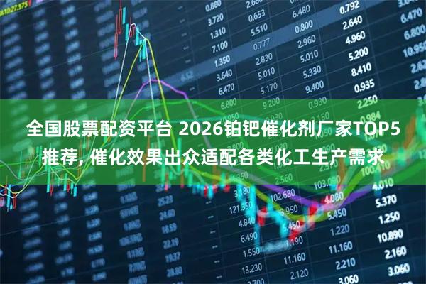 全国股票配资平台 2026铂钯催化剂厂家TOP5推荐, 催化效果出众适配各类化工生产需求