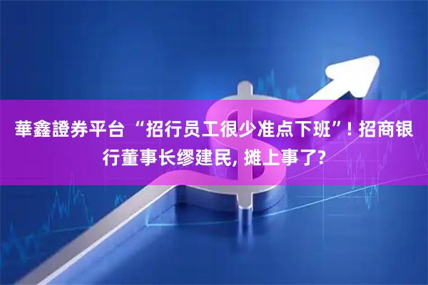 華鑫證券平台 “招行员工很少准点下班”! 招商银行董事长缪建民, 摊上事了?