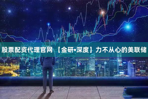 股票配资代理官网 【金研•深度】力不从心的美联储