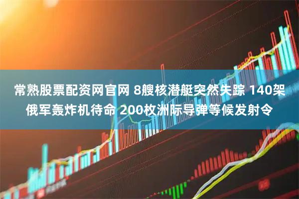 常熟股票配资网官网 8艘核潜艇突然失踪 140架俄军轰炸机待命 200枚洲际导弹等候发射令