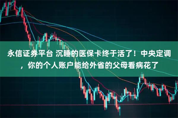永信证券平台 沉睡的医保卡终于活了！中央定调，你的个人账户能给外省的父母看病花了
