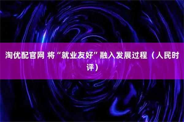 淘优配官网 将“就业友好”融入发展过程（人民时评）