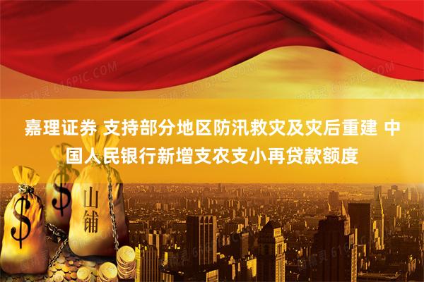 嘉理证券 支持部分地区防汛救灾及灾后重建 中国人民银行新增支农支小再贷款额度